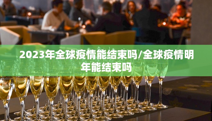 2023年全球疫情能结束吗/全球疫情明年能结束吗