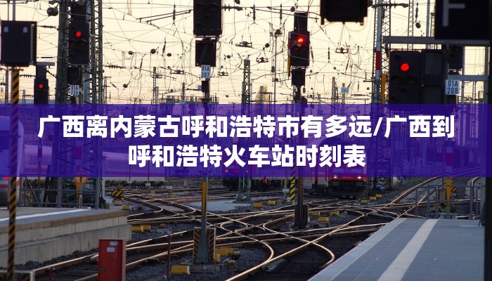 广西离内蒙古呼和浩特市有多远/广西到呼和浩特火车站时刻表
