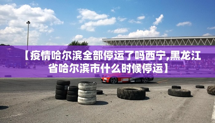【疫情哈尔滨全部停运了吗西宁,黑龙江省哈尔滨市什么时候停运】