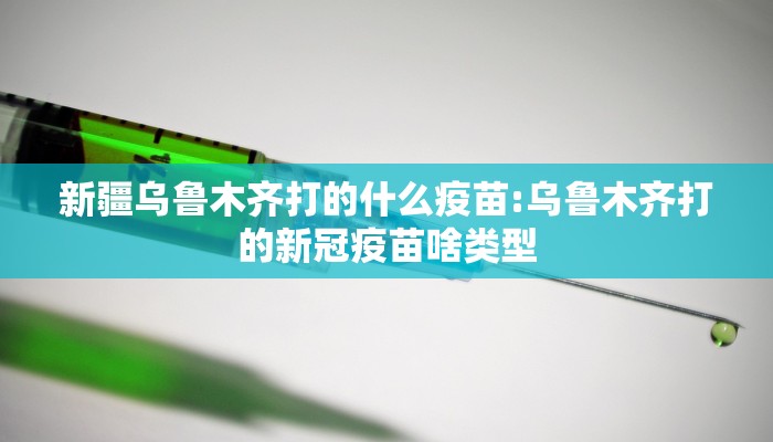 新疆乌鲁木齐打的什么疫苗:乌鲁木齐打的新冠疫苗啥类型
