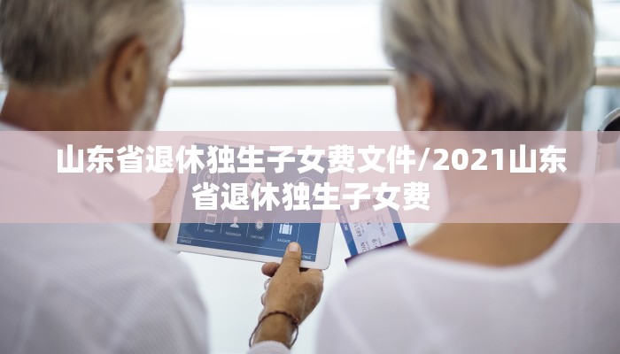 山东省退休独生子女费文件/2021山东省退休独生子女费
