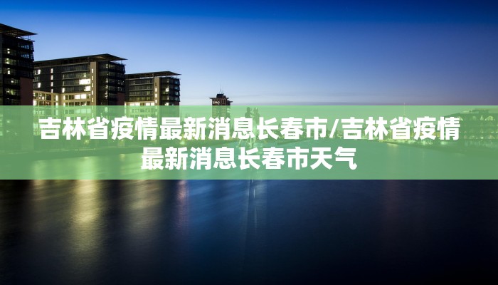 吉林省疫情最新消息长春市/吉林省疫情最新消息长春市天气