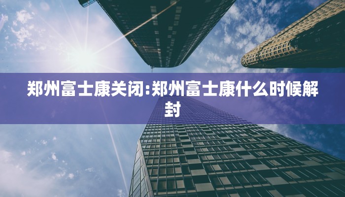 郑州富士康关闭:郑州富士康什么时候解封