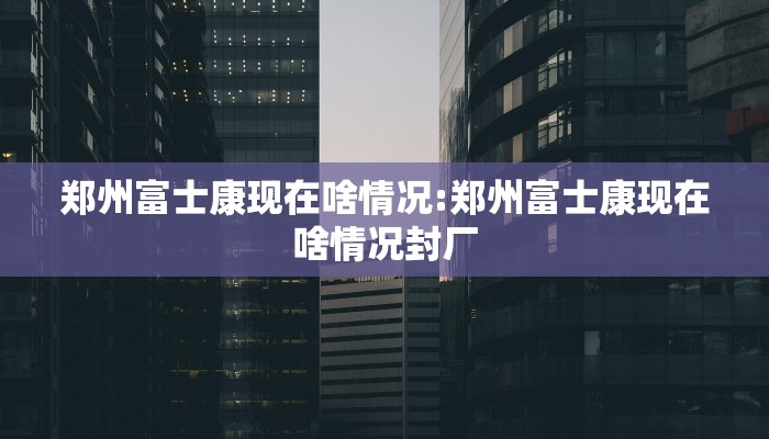 郑州富士康现在啥情况:郑州富士康现在啥情况封厂