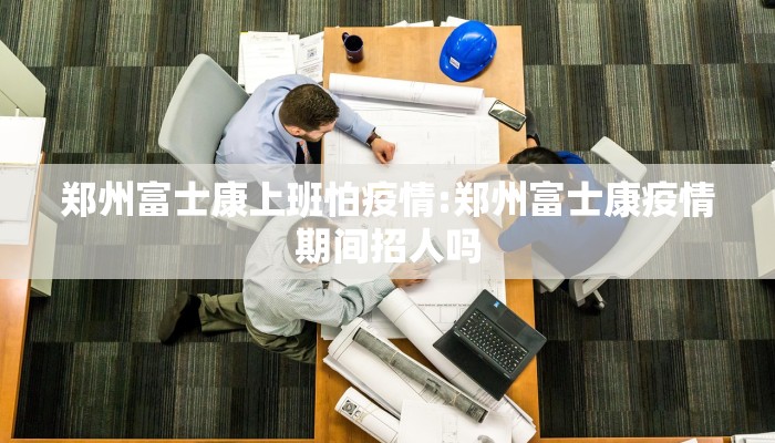 郑州富士康上班怕疫情:郑州富士康疫情期间招人吗