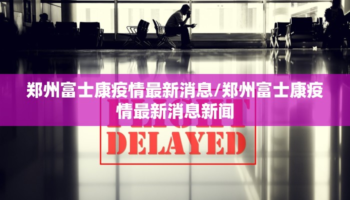 郑州富士康疫情最新消息/郑州富士康疫情最新消息新闻