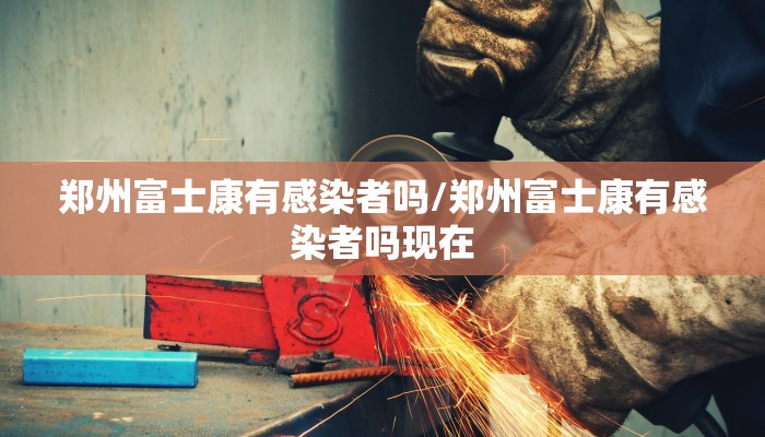 郑州富士康有感染者吗/郑州富士康有感染者吗现在