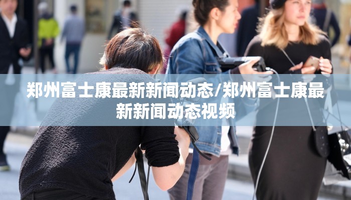 郑州富士康最新新闻动态/郑州富士康最新新闻动态视频